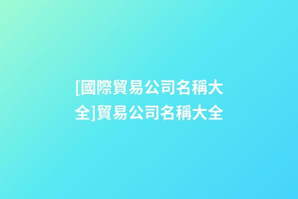 [國際貿易公司名稱大全]貿易公司名稱大全-第1張-公司起名-玄機派